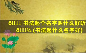 🐛 书法起个名字叫什么好听 🌾 (书法起什么名字好)